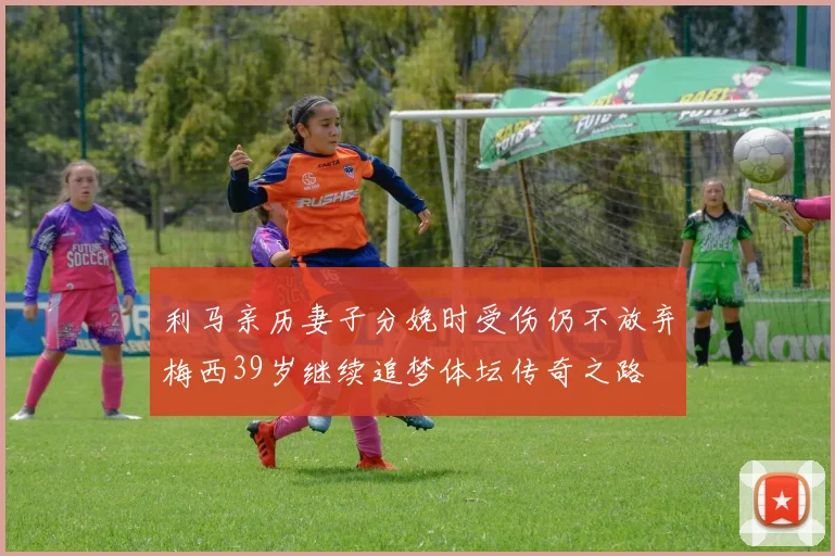 利马亲历妻子分娩时受伤仍不放弃梅西39岁继续追梦体坛传奇之路