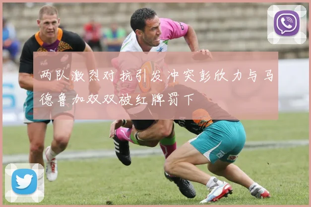 两队激烈对抗引发冲突彭欣力与马德鲁加双双被红牌罚下